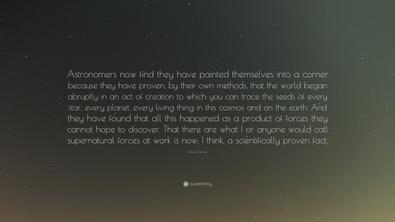 Robert Jastrow Quote: “Astronomers now find they have painted themselves into a corner because they have proven, by their own methods, that the world began abruptly in an act of creation to which you can trace the seeds of every star, every planet, every living thing in this cosmos and on the earth. And they have found that all this happened as a product of forces they cannot hope to discover. That there are what I or anyone would call supernatural forces at work is now, I think, a scientifically proven fact.”