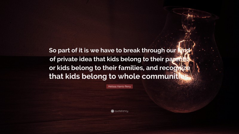 Melissa Harris-Perry Quote: “So part of it is we have to break through our kind of private idea that kids belong to their parents, or kids belong to their families, and recognize that kids belong to whole communities.”