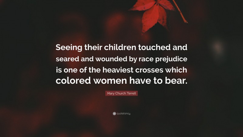 Mary Church Terrell Quote: “Seeing their children touched and seared and wounded by race prejudice is one of the heaviest crosses which colored women have to bear.”