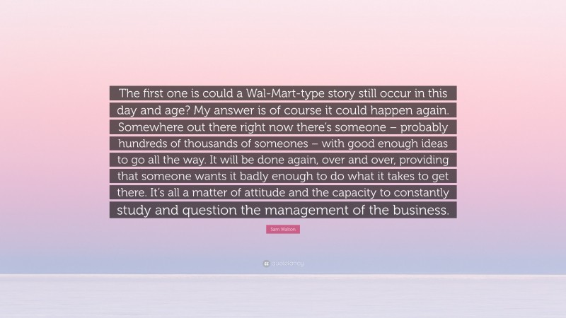 Sam Walton Quote: “The first one is could a Wal-Mart-type story still occur in this day and age? My answer is of course it could happen again. Somewhere out there right now there’s someone – probably hundreds of thousands of someones – with good enough ideas to go all the way. It will be done again, over and over, providing that someone wants it badly enough to do what it takes to get there. It’s all a matter of attitude and the capacity to constantly study and question the management of the business.”