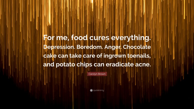 Carolyn Brown Quote: “For me, food cures everything. Depression. Boredom. Anger. Chocolate cake can take care of ingrown toenails, and potato chips can eradicate acne.”