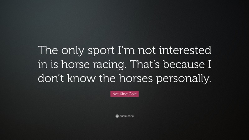 Nat King Cole Quote: “The only sport I’m not interested in is horse racing. That’s because I don’t know the horses personally.”