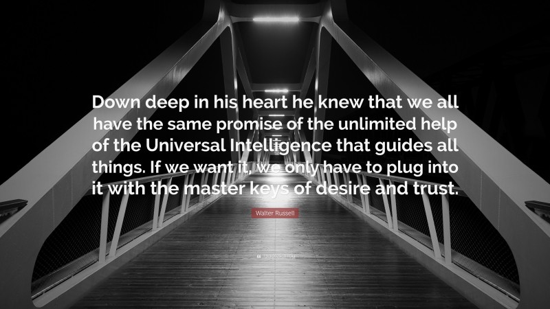 Walter Russell Quote: “Down deep in his heart he knew that we all have the same promise of the unlimited help of the Universal Intelligence that guides all things. If we want it, we only have to plug into it with the master keys of desire and trust.”