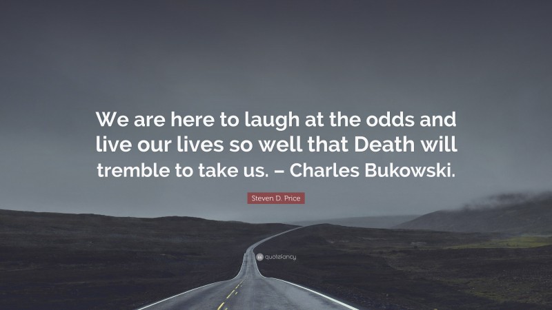 Steven D. Price Quote: “We are here to laugh at the odds and live our lives so well that Death will tremble to take us. – Charles Bukowski.”