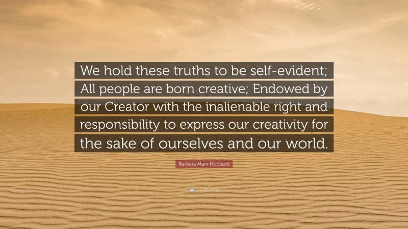 Barbara Marx Hubbard Quote: “We hold these truths to be self-evident; All people are born creative; Endowed by our Creator with the inalienable right and responsibility to express our creativity for the sake of ourselves and our world.”