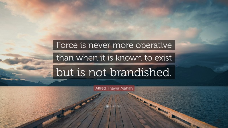 Alfred Thayer Mahan Quote: “Force is never more operative than when it is known to exist but is not brandished.”