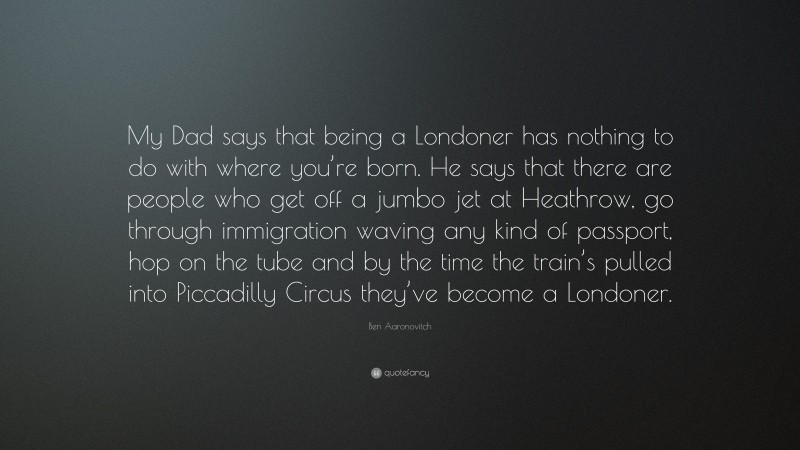 Ben Aaronovitch Quote: “My Dad says that being a Londoner has nothing to do with where you’re born. He says that there are people who get off a jumbo jet at Heathrow, go through immigration waving any kind of passport, hop on the tube and by the time the train’s pulled into Piccadilly Circus they’ve become a Londoner.”