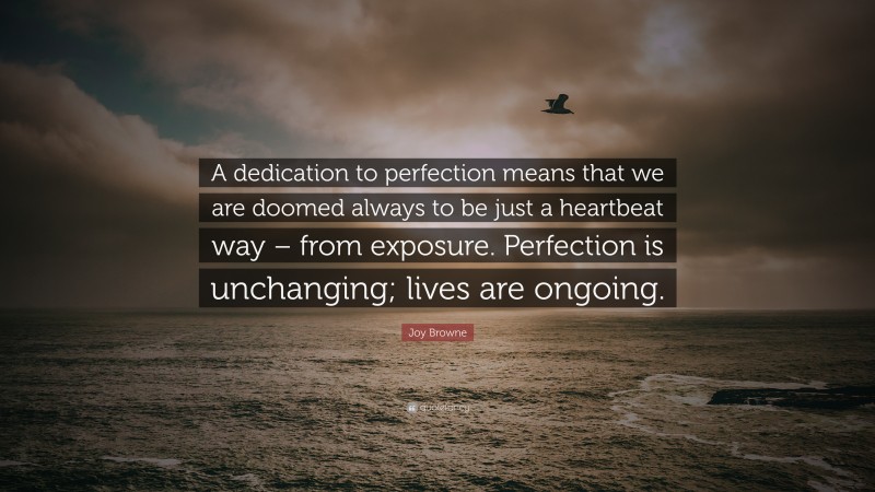 Joy Browne Quote: “A dedication to perfection means that we are doomed always to be just a heartbeat way – from exposure. Perfection is unchanging; lives are ongoing.”