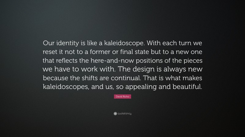 David Richo Quote: “Our identity is like a kaleidoscope. With each turn we reset it not to a former or final state but to a new one that reflects the here-and-now positions of the pieces we have to work with. The design is always new because the shifts are continual. That is what makes kaleidoscopes, and us, so appealing and beautiful.”