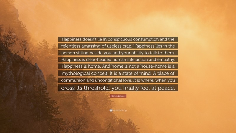Dennis Lehane Quote: “Happiness doesn’t lie in conspicuous consumption and the relentless amassing of useless crap. Happiness lies in the person sitting beside you and your ability to talk to them. Happiness is clear-headed human interaction and empathy. Happiness is home. And home is not a house-home is a mythological conceit. It is a state of mind. A place of communion and unconditional love. It is where, when you cross its threshold, you finally feel at peace.”