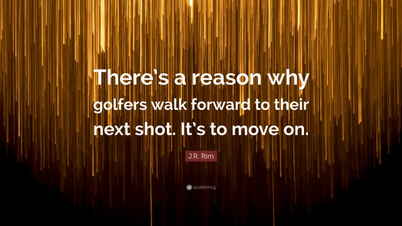 J.R. Rim Quote: “There’s a reason why golfers walk forward to their next shot. It’s to move on.”