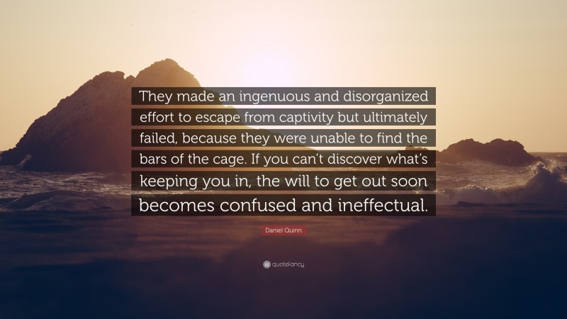 Daniel Quinn Quote: “They made an ingenuous and disorganized effort to escape from captivity but ultimately failed, because they were unable to find the bars of the cage. If you can’t discover what’s keeping you in, the will to get out soon becomes confused and ineffectual.”