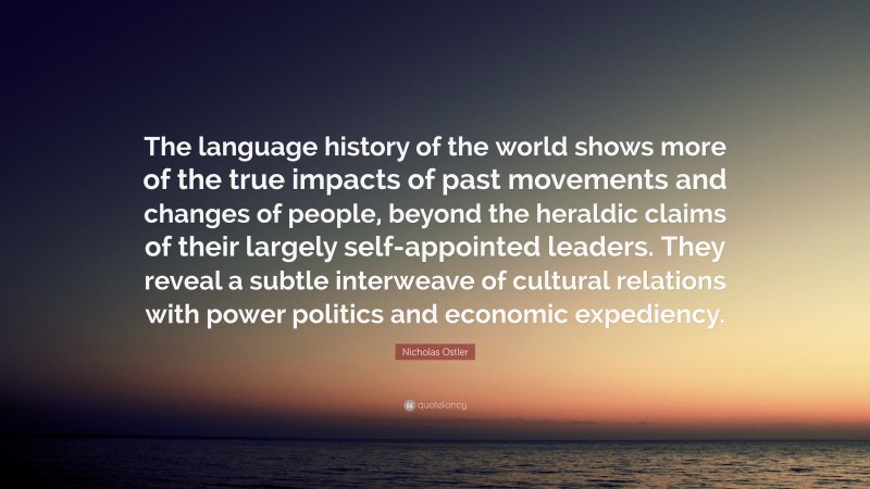 Nicholas Ostler Quote: “The language history of the world shows more of the true impacts of past movements and changes of people, beyond the heraldic claims of their largely self-appointed leaders. They reveal a subtle interweave of cultural relations with power politics and economic expediency.”