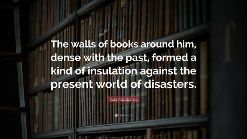 Ross Macdonald Quote: “The walls of books around him, dense with the past, formed a kind of insulation against the present world of disasters.”