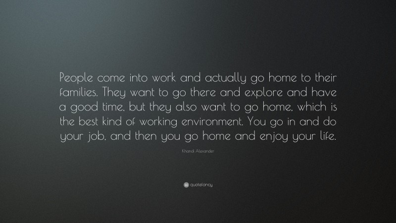 Khandi Alexander Quote: “People come into work and actually go home to their families. They want to go there and explore and have a good time, but they also want to go home, which is the best kind of working environment. You go in and do your job, and then you go home and enjoy your life.”