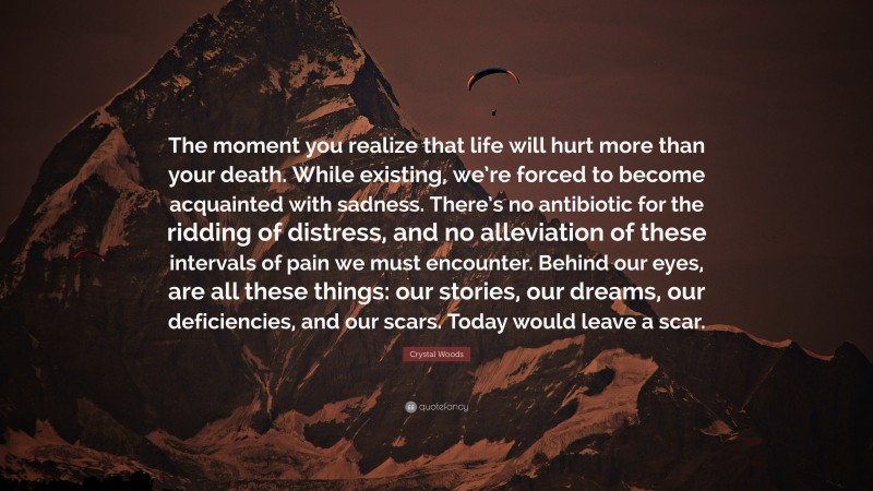 Crystal Woods Quote: “The moment you realize that life will hurt more than your death. While existing, we’re forced to become acquainted with sadness. There’s no antibiotic for the ridding of distress, and no alleviation of these intervals of pain we must encounter. Behind our eyes, are all these things: our stories, our dreams, our deficiencies, and our scars. Today would leave a scar.”