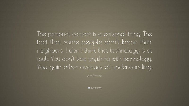 John Warnock Quote: “The personal contact is a personal thing. The fact that some people don’t know their neighbors, I don’t think that technology is at fault. You don’t lose anything with technology. You gain other avenues of understanding.”
