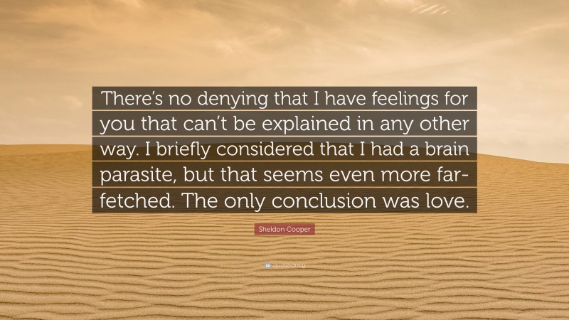 Sheldon Cooper Quote: “There’s no denying that I have feelings for you that can’t be explained in any other way. I briefly considered that I had a brain parasite, but that seems even more far-fetched. The only conclusion was love.”