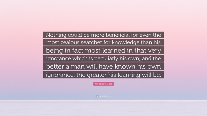 Nicholas of Cusa Quote: “Nothing could be more beneficial for even the most zealous searcher for knowledge than his being in fact most learned in that very ignorance which is peculiarly his own; and the better a man will have known his own ignorance, the greater his learning will be.”