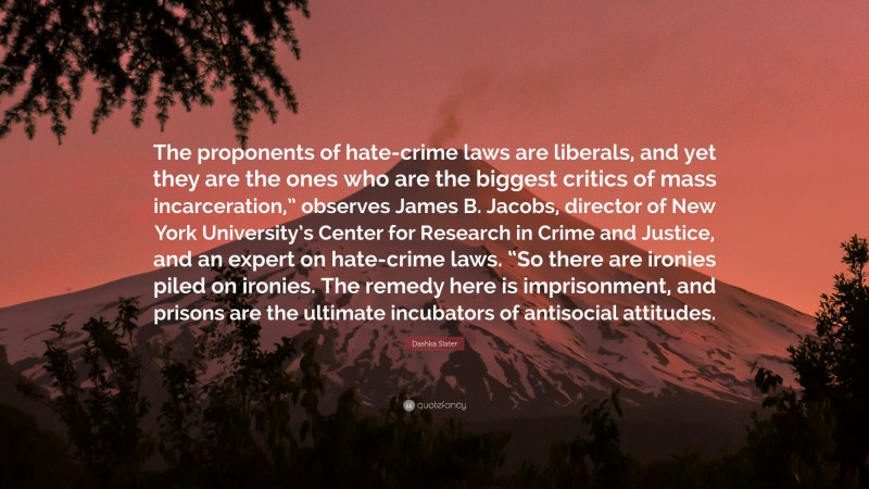 Dashka Slater Quote: “The proponents of hate-crime laws are liberals, and yet they are the ones who are the biggest critics of mass incarceration,” observes James B. Jacobs, director of New York University’s Center for Research in Crime and Justice, and an expert on hate-crime laws. “So there are ironies piled on ironies. The remedy here is imprisonment, and prisons are the ultimate incubators of antisocial attitudes.”
