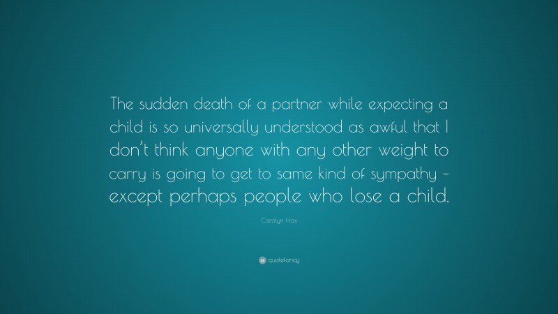 Carolyn Hax Quote: “The sudden death of a partner while expecting a child is so universally understood as awful that I don’t think anyone with any other weight to carry is going to get to same kind of sympathy – except perhaps people who lose a child.”