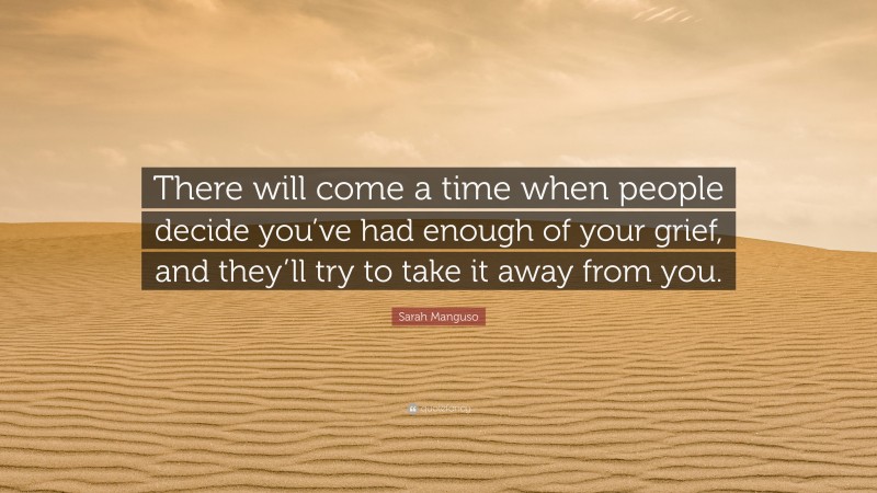 Sarah Manguso Quote: “There will come a time when people decide you’ve had enough of your grief, and they’ll try to take it away from you.”