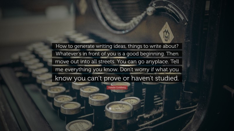 Natalie Goldberg Quote: “How to generate writing ideas, things to write about? Whatever’s in front of you is a good beginning. Then move out into all streets. You can go anyplace. Tell me everything you know. Don’t worry if what you know you can’t prove or haven’t studied.”