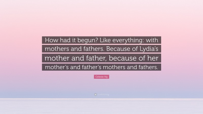 Celeste Ng Quote: “How had it begun? Like everything: with mothers and fathers. Because of Lydia’s mother and father, because of her mother’s and father’s mothers and fathers.”