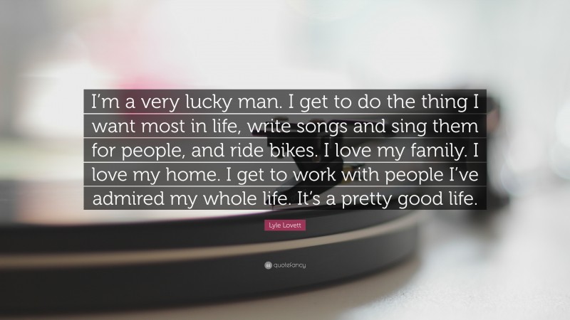 Lyle Lovett Quote: “I’m a very lucky man. I get to do the thing I want most in life, write songs and sing them for people, and ride bikes. I love my family. I love my home. I get to work with people I’ve admired my whole life. It’s a pretty good life.”