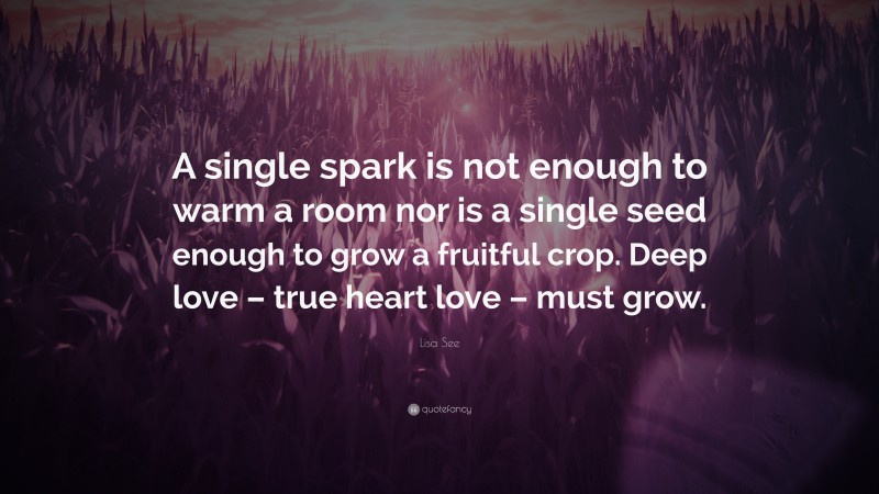 Lisa See Quote: “A single spark is not enough to warm a room nor is a single seed enough to grow a fruitful crop. Deep love – true heart love – must grow.”