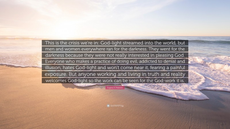 Eugene H. Peterson Quote: “This is the crisis we’re in: God-light streamed into the world, but men and women everywhere ran for the darkness. They went for the darkness because they were not really interested in pleasing God. Everyone who makes a practice of doing evil, addicted to denial and illusion, hates God-light and won’t come near it, fearing a painful exposure. But anyone working and living in truth and reality welcomes God-light so the work can be seen for the God-work it is.”