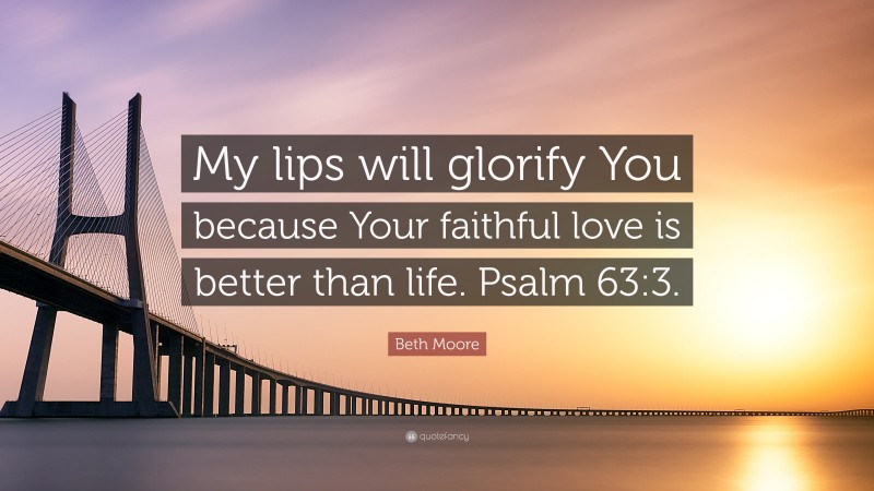 Beth Moore Quote: “My lips will glorify You because Your faithful love is better than life. Psalm 63:3.”