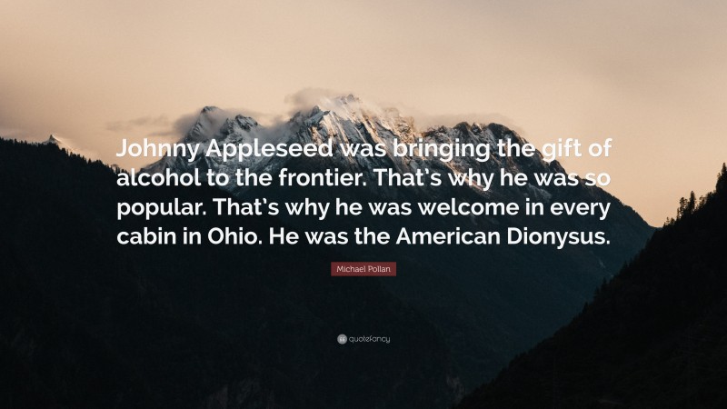 Michael Pollan Quote: “Johnny Appleseed was bringing the gift of alcohol to the frontier. That’s why he was so popular. That’s why he was welcome in every cabin in Ohio. He was the American Dionysus.”