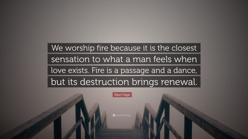 Rawi Hage Quote: “We worship fire because it is the closest sensation to what a man feels when love exists. Fire is a passage and a dance, but its destruction brings renewal.”