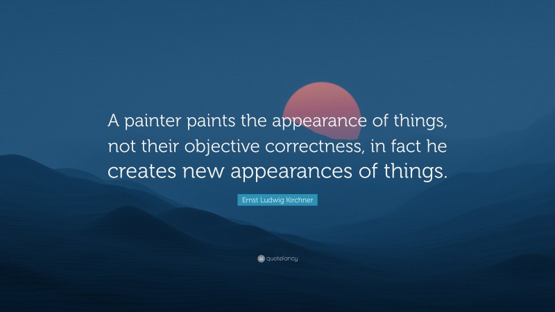 Ernst Ludwig Kirchner Quote: “A painter paints the appearance of things, not their objective correctness, in fact he creates new appearances of things.”