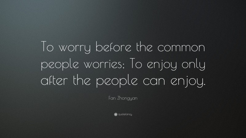 Fan Zhongyan Quote: “To worry before the common people worries; To enjoy only after the people can enjoy.”