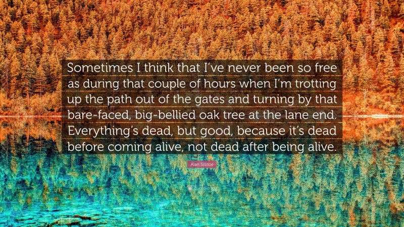 Alan Sillitoe Quote: “Sometimes I think that I’ve never been so free as during that couple of hours when I’m trotting up the path out of the gates and turning by that bare-faced, big-bellied oak tree at the lane end. Everything’s dead, but good, because it’s dead before coming alive, not dead after being alive.”