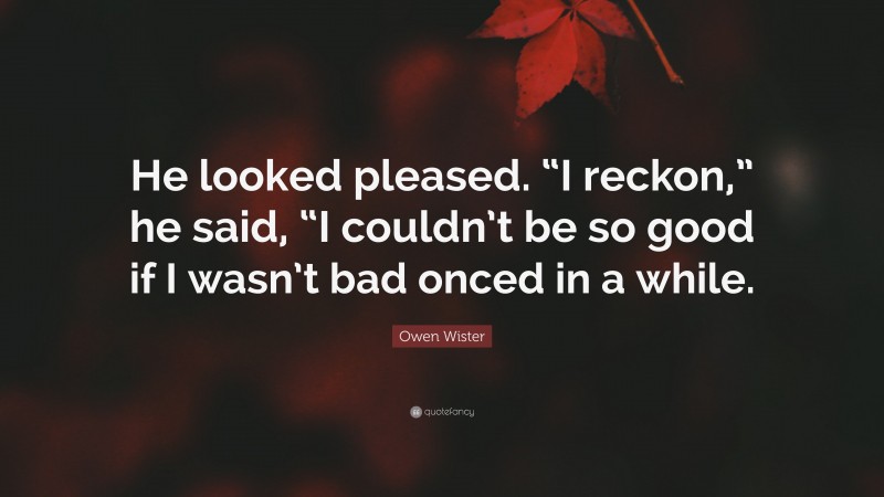 Owen Wister Quote: “He looked pleased. “I reckon,” he said, “I couldn’t be so good if I wasn’t bad onced in a while.”