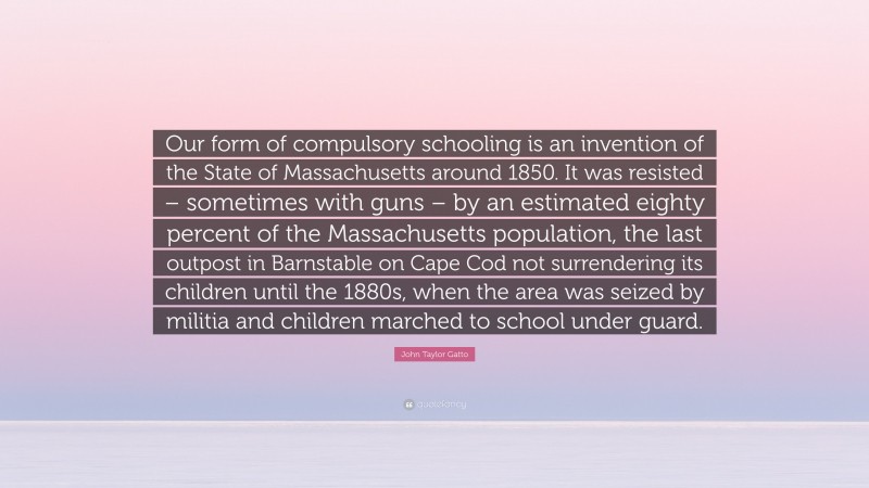 John Taylor Gatto Quote: “Our form of compulsory schooling is an invention of the State of Massachusetts around 1850. It was resisted – sometimes with guns – by an estimated eighty percent of the Massachusetts population, the last outpost in Barnstable on Cape Cod not surrendering its children until the 1880s, when the area was seized by militia and children marched to school under guard.”