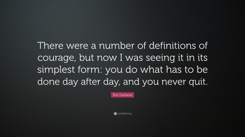 Eric Greitens Quote: “There were a number of definitions of courage, but now I was seeing it in its simplest form: you do what has to be done day after day, and you never quit.”