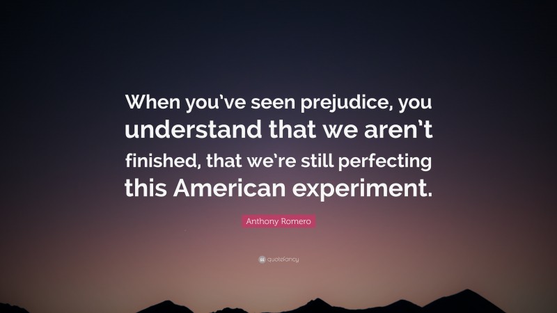 Anthony Romero Quote: “When you’ve seen prejudice, you understand that we aren’t finished, that we’re still perfecting this American experiment.”