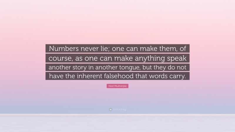Neel Mukherjee Quote: “Numbers never lie; one can make them, of course, as one can make anything speak another story in another tongue, but they do not have the inherent falsehood that words carry.”
