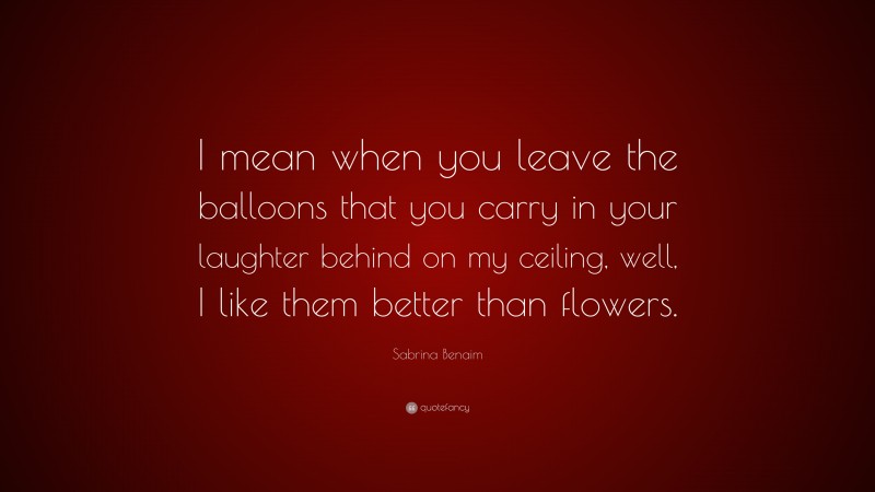 Sabrina Benaim Quote: “I mean when you leave the balloons that you carry in your laughter behind on my ceiling, well, I like them better than flowers.”