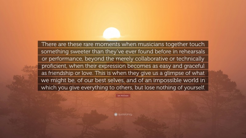 Ian McEwan Quote: “There are these rare moments when musicians together touch something sweeter than they’ve ever found before in rehearsals or performance, beyond the merely collaborative or technically proficient, when their expression becomes as easy and graceful as friendship or love. This is when they give us a glimpse of what we might be, of our best selves, and of an impossible world in which you give everything to others, but lose nothing of yourself.”