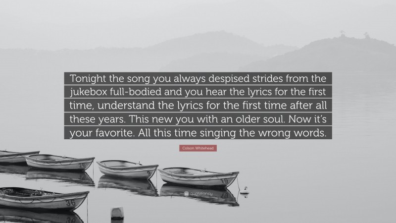 Colson Whitehead Quote: “Tonight the song you always despised strides from the jukebox full-bodied and you hear the lyrics for the first time, understand the lyrics for the first time after all these years. This new you with an older soul. Now it’s your favorite. All this time singing the wrong words.”