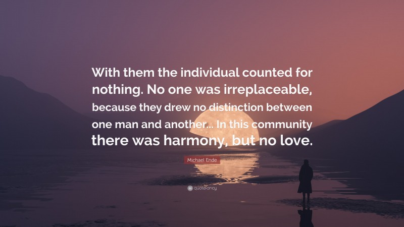 Michael Ende Quote: “With them the individual counted for nothing. No one was irreplaceable, because they drew no distinction between one man and another... In this community there was harmony, but no love.”