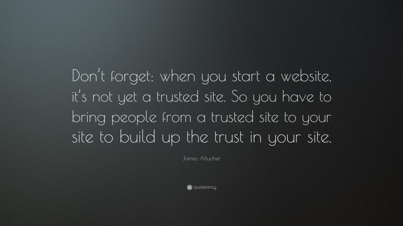 James Altucher Quote: “Don’t forget: when you start a website, it’s not yet a trusted site. So you have to bring people from a trusted site to your site to build up the trust in your site.”