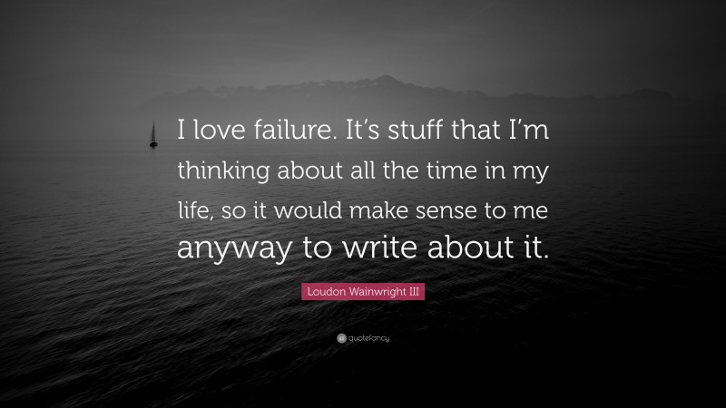 Loudon Wainwright III Quote: “I love failure. It’s stuff that I’m thinking about all the time in my life, so it would make sense to me anyway to write about it.”