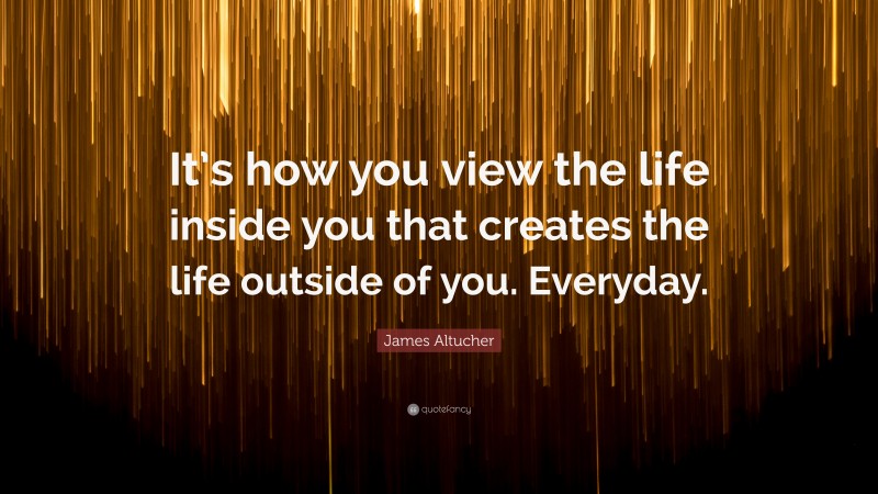 James Altucher Quote: “It’s how you view the life inside you that creates the life outside of you. Everyday.”