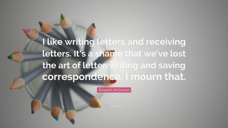 Elizabeth McGovern Quote: “I like writing letters and receiving letters. It’s a shame that we’ve lost the art of letter-writing and saving correspondence. I mourn that.”